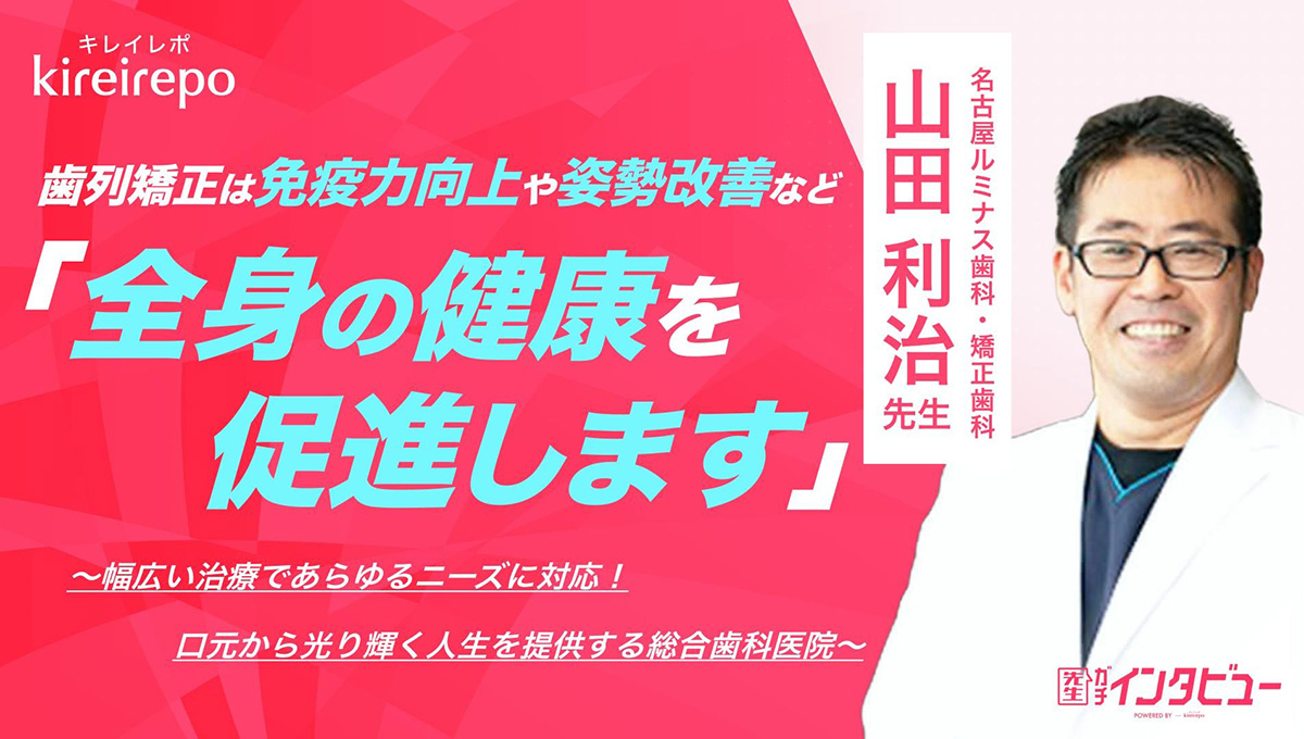 美容医療(自由診療・審美歯科)のプラットフォーム「キレイレポ」の取材記事。「歯列矯正は免疫力向上や姿勢改善など全身の健康を促進します」 幅広い治療であらゆるニーズに対応！口元から光り輝く人生を提供する総合歯科医院｜名古屋ルミナス歯科・矯正歯科：山田 利治 先生